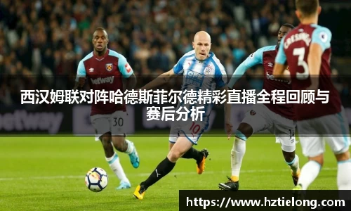 西汉姆联对阵哈德斯菲尔德精彩直播全程回顾与赛后分析